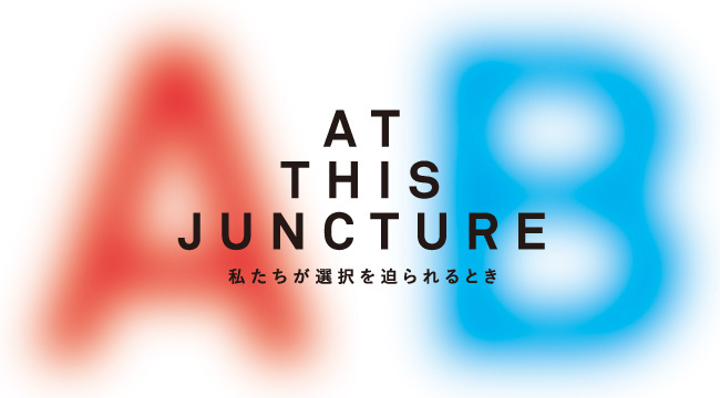 AT THIS JUNCTURE　ー私たちが選択を迫られるときー