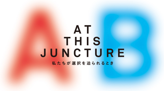 AT THIS JUNCTURE ー私たちが選択を迫られるときー